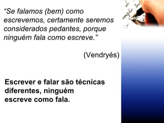 “ Se falamos (bem) como escrevemos, certamente seremos considerados pedantes, porque ninguém fala como escreve.” (Vendryés) Escrever e falar são técnicas  diferentes, ninguém  escreve como fala. 