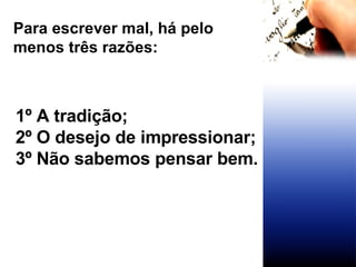 Para escrever mal, há pelo menos três razões: 1º A tradição; 2º O desejo de impressionar; 3º Não sabemos pensar bem. 