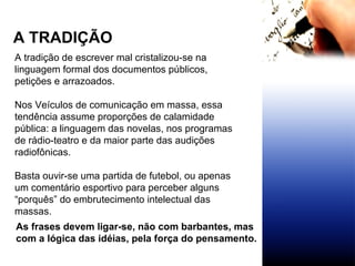 A TRADIÇÃO A tradição de escrever mal cristalizou-se na linguagem formal dos documentos públicos, petições e arrazoados. Nos Veículos de comunicação em massa, essa tendência assume proporções de calamidade pública: a linguagem das novelas, nos programas de rádio-teatro e da maior parte das audições radiofônicas. Basta ouvir-se uma partida de futebol, ou apenas um comentário esportivo para perceber alguns “porquês” do embrutecimento intelectual das massas. As frases devem ligar-se, não com barbantes, mas com a lógica das idéias, pela força do pensamento. 