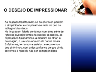 O DESEJO DE IMPRESSIONAR As pessoas transformam-se ao escrever, perdem a simplicidade, e complicam-se mais do que os teólogos bizantinos.  Na linguagem falada contamos com uma série de reforços que não temos na escrita: os gestos, as expressões fisionômicas, a maneira de olhar, a entonação, e um sem-número de outros sinais. Enfeitamos, tornamos a enfeitar, e recorremos aos sinônimos, com a desconfiança de que ainda corremos o risco de não ser compreendidos   