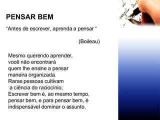 PENSAR BEM “ Antes de escrever, aprenda a pensar “   (Boileau) Mesmo querendo aprender,  você não encontrará  quem lhe ensine a pensar maneira organizada. Raras pessoas cultivam a ciência do raciocínio; Escrever bem é, ao mesmo tempo, pensar bem, e para pensar bem, é  indispensável dominar o assunto. 