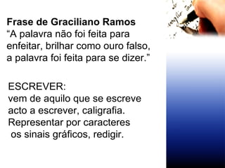 Frase de Graciliano Ramos “ A palavra não foi feita para enfeitar, brilhar como ouro falso, a palavra foi feita para se dizer.” ESCREVER:  vem de aquilo que se escreve  acto a escrever, caligrafia. Representar por caracteres os sinais gráficos, redigir. 