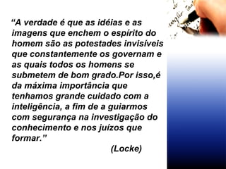 “ A verdade é que as idéias e as imagens que enchem o espírito do homem são as potestades invisíveis que constantemente os governam e as quais todos os homens se submetem de bom grado.Por isso,é da máxima importância que tenhamos grande cuidado com a inteligência, a fim de a guiarmos com segurança na investigação do conhecimento e nos juízos que formar.”   (Locke) 