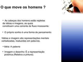 O que move os homens ?   O próprio sonho é uma forma de pensamento.  As cabeças dos homens estão repletas  de idéias e imagens, as quais  constituem uma corrente de fluxo incessante. Idéias e imagem são representações mentais verbalizadas, traduzidas em palavras.  Idéia: A palavra Imagem e desenho: É a representação pictórica.(Relativo a pintura).  
