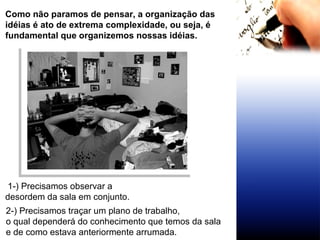 Como não paramos de pensar, a organização das idéias é ato de extrema complexidade, ou seja, é fundamental que organizemos nossas idéias. 2-) Precisamos traçar um plano de trabalho, o qual dependerá do conhecimento que temos da sala  e de como estava anteriormente arrumada. 1-) Precisamos observar a desordem da sala em conjunto. 
