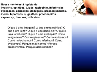 Nossa mente está repleta de imagens, opiniões, juízos, raciocínio, inferências, avaliações, conceitos, deduções, pressentimentos, idéias, hipóteses, sugestões, preconceitos,  esperança, temores, reflexões. O que é uma imagem? O que é uma opinião? O que é um juízo? O que é um raciocínio? O que é uma inferência? O que é uma avaliação? Como imaginamos? Como opinamos? Como ajuizamos? Como raciocinamos? Como inferimos? Como avaliamos? Porque imaginamos? Porque pressentimos? Porque raciocinamos?  