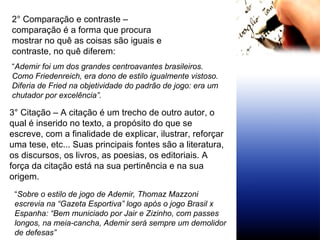 2° Comparação e contraste – comparação é a forma que procura mostrar no quê as coisas são iguais e contraste, no quê diferem: “ Ademir foi um dos grandes centroavantes brasileiros. Como Friedenreich, era dono de estilo igualmente vistoso. Diferia de Fried na objetividade do padrão de jogo: era um chutador por excelência”.  3° Citação – A citação é um trecho de outro autor, o qual é inserido no texto, a propósito do que se escreve, com a finalidade de explicar, ilustrar, reforçar uma tese, etc... Suas principais fontes são a literatura, os discursos, os livros, as poesias, os editoriais. A força da citação está na sua pertinência e na sua origem. “ Sobre o estilo de jogo de Ademir, Thomaz Mazzoni escrevia na “Gazeta Esportiva” logo após o jogo Brasil x Espanha: “Bem municiado por Jair e Zizinho, com passes longos, na meia-cancha, Ademir será sempre um demolidor de defesas” 