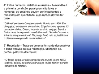 4° Fatos números, detalhes e razões – A exatidão é a primeira condição  para quem cita fatos e números; os detalhes devem ser importantes e reduzidos em quantidade, e as razões devem ter base: “ O Brasil perdeu o Campeonato do Mundo em 1950. Em oito jogos, entretanto, conquistou 32 gols contra apenas 13 dos adversários. Quem, todavia, assistiu ao jogo Brasil x Suíça deve ter reparado na eficiência do “ferrolho” contra a linha de ataque nacional. Na peleja final, não se justificava o otimismo exagerado dos brasileiros”. 5° Repetição – Trata-se de uma forma de desenvolver o tema através de sua reiteração, utilizando-se, porém, palavras diferentes: “ O Brasil podia ter sido campeão do mundo já em 1950; todavia, deixou de conquistar a taça “Jules Rimet” por um conjunto de fatores”. 