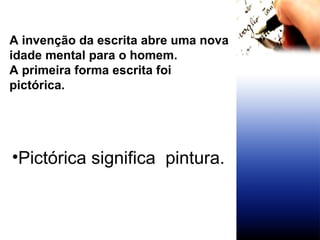 A invenção da escrita abre uma nova idade mental para o homem. A primeira forma escrita foi pictórica. Pictórica significa  pintura. 