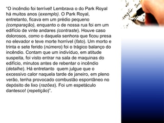 “ O incêndio foi terrível! Lembrava o do Park Royal há muitos anos ( exemplo).  O Park Royal, entretanto, ficava em um prédio pequeno  (comparação),  enquanto o de nossa rua foi em um edifício de vinte andares  (contraste ). Houve caso dolorosos, como o daquela senhora que ficou presa no elevador e teve morte horrível ( fato ). Um morto e trinta e sete ferido ( número ) foi o trágico balanço do incêndio. Contam que um indivíduo, em atitude suspeita, foi visto entrar na sala de maquinas do edifício, minutos antes de rebentar o incêndio ( detalhe ). Há entretanto  quem julgue que o excessivo calor naquela tarde de janeiro, em pleno verão, tenha provocado combustão espontâneo no depósito de lixo ( razões ). Foi um espetáculo dantesco! ( repetição )”. 