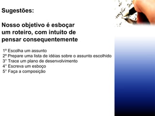 Sugestões: Nosso objetivo é esboçar um roteiro, com intuito de  pensar consequentemente 1º Escolha um assunto  2º Prepare uma lista de idéias sobre o assunto escolhido 3° Trace um plano de desenvolvimento 4° Escreva um esboço 5° Faça a composição 