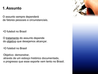 Assunto O futebol no Brasil O  tratamento  do assunto depende do  objetivo  que desejamos alcançar. O assunto sempre dependerá  de fatores pessoais e circunstanciais. O futebol no Brasil Objetivo: demonstrar,  através de um esboço histórico documentado,  o progresso que esse esporte vem tento no Brasil. 