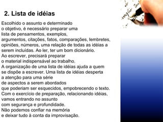 2. Lista de idéias Escolhido o assunto e determinado  o objetivo, é necessário preparar uma lista de pensamentos, exemplos,  argumentos, citações, fatos, comparações, lembretes,  opiniões, números, uma relação de todas as idéias a  serem incluídas. Ao ler, ter um bom dicionário.  Ao escrever, precisará preparar o material indispensável ao trabalho. A organização de uma lista de idéias ajuda a quem se dispõe a escrever. Uma lista de idéias desperta a atenção para uma série  de aspectos a serem abordados que poderiam ser esquecidos, empobrecendo o texto. Com o exercício de preparação, relacionando idéias,  vamos entrando no assunto com segurança e profundidade.  Não podemos confiar na memória  e deixar tudo à conta da improvisação. 