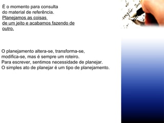 É o momento para consulta  do material de referência. Planejamos as coisas  de um jeito e acabamos fazendo de outro.   O planejamento altera-se, transforma-se,  modifica-se, mas é sempre um roteiro.  Para escrever, sentimos necessidade de planejar.  O simples ato de planejar é um tipo de planejamento.  