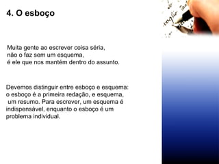 4. O esboço Muita gente ao escrever coisa séria,  não o faz sem um esquema, é ele que nos mantém dentro do assunto. Devemos distinguir entre esboço e esquema:  o esboço é a primeira redação, e esquema, um resumo. Para escrever, um esquema é  indispensável, enquanto o esboço é um  problema individual. 