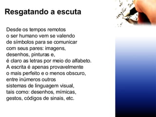 Resgatando a escuta  Desde os tempos remotos  o ser humano vem se valendo de símbolos para se comunicar com seus pares: imagens,  desenhos, pinturas e,  é claro as letras por meio do alfabeto. A escrita é apenas provavelmente o mais perfeito e o menos obscuro,  entre inúmeros outros  sistemas de linguagem visual,  tais como: desenhos, mímicas,  gestos, códigos de sinais, etc. 