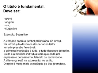 O título é fundamental.  Deve ser:  breve original vivo sugestivo Exemplo: Sugestivo A verdade sobre o futebol profissional no Brasil. Na introdução devemos despertar no leitor uma impressão favorável:  a primeira impressão é tudo, e tudo depende de estilo. Estilo é a maneira individual com que cada um  expressa o pensamento, falando ou escrevendo. A diferença está na expressão, no estilo. O estilo é muito mais psicológico do que gramática. 