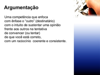 Uma competência que enfoca  com ênfase o “outro” (destinatário) com o intuito de sustentar uma opinião frente aos outros na tentativa de convencer (ou tentar)  de que você está correto, com um raciocínio  coerente e consistente. Argumentação 