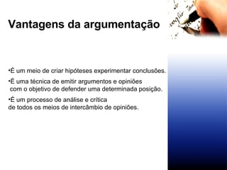 Vantagens da argumentação É um meio de criar hipóteses experimentar conclusões.   É uma técnica de emitir argumentos e opiniões com o objetivo de defender uma determinada posição. É um processo de análise e crítica  de todos os meios de intercâmbio de opiniões.  