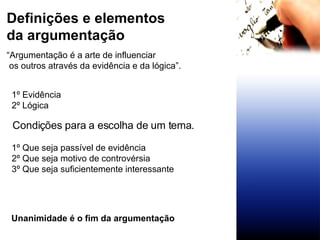 Definições e elementos da argumentação 1º Evidência 2º Lógica 1º Que seja passível de evidência 2º Que seja motivo de controvérsia 3º Que seja suficientemente interessante “ Argumentação é a arte de influenciar os outros através da evidência e da lógica”. Condições para a escolha de um tema. Unanimidade é o fim da argumentação 