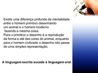 Existe uma diferença profunda de mentalidade entre o homem primitivo desenhando  um animal e o homem moderno fazendo a mesma coisa. Para o primitivo o desenho é a reprodução da forma e até das cores do animal, enquanto para o homem civilizado o desenho não passa de uma simples representação.  A linguagem escrita sucede à linguagem oral.  
