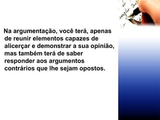 Na argumentação, você terá, apenas de reunir elementos capazes de alicerçar e demonstrar a sua opinião, mas também terá de saber responder aos argumentos contrários que lhe sejam opostos. 