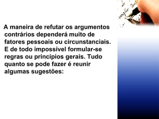 A maneira de refutar os argumentos contrários dependerá   muito de fatores pessoais ou circunstanciais. E de todo impossível formular-se regras ou princípios gerais. Tudo quanto se pode fazer é reunir algumas sugestões:  