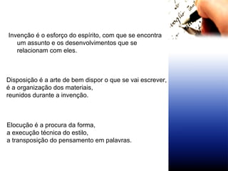 Invenção é o esforço do espírito, com que se encontra um assunto e os desenvolvimentos que se relacionam com eles. Disposição é a arte de bem dispor o que se vai escrever,  é a organização dos materiais,  reunidos durante a invenção. Elocução é a procura da forma, a execução técnica do estilo,  a transposição do pensamento em palavras. 