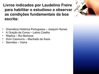 Livros indicados por Laudelino Freire para habilitar o estudioso a observar as condições fundamentais da boa escrita: Gramática Histórica Portuguesa – Joaquim Nunes A Oração da Coroa – Latino Coelho Réplica – Rui Barbosa Dom Casmurro – Machado de Assis Sermões – Vieira 