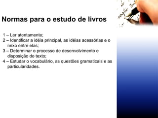 Normas para o estudo de livros 1 – Ler atentamente; 2 – Identificar a idéia principal, as idéias acessórias e o nexo entre elas; 3 – Determinar o processo de desenvolvimento e disposição do texto;  4 – Estudar o vocabulário, as questões gramaticais e as particularidades. 