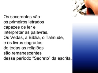 Os sacerdotes são  os primeiros letrados  capazes de ler e  Interpretar as palavras. Os Vedas, a Bíblia, o Talmude,  e os livros sagrados de todas as religiões  são remanescentes  desse período “Secreto” da escrita. 