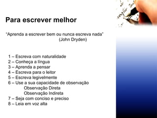 Para escrever melhor  “ Aprenda a escrever bem ou nunca escreva nada”   (John Dryden) 1 – Escreva com naturalidade 2 – Conheça a língua 3 – Aprenda a pensar 4 – Escreva para o leitor 5 – Escreva legivelmente 6 – Use a sua capacidade de observação Observação Direta Observação Indireta 7 – Seja com conciso e preciso 8 – Leia em voz alta 