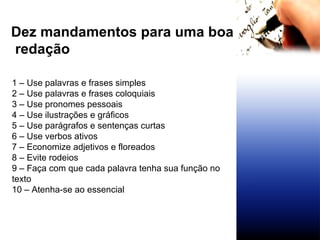 Dez mandamentos para uma boa redação 1 – Use palavras e frases simples 2 – Use palavras e frases coloquiais 3 – Use pronomes pessoais 4 – Use ilustrações e gráficos 5 – Use parágrafos e sentenças curtas 6 – Use verbos ativos 7 – Economize adjetivos e floreados 8 – Evite rodeios 9 – Faça com que cada palavra tenha sua função no texto 10 – Atenha-se ao essencial 