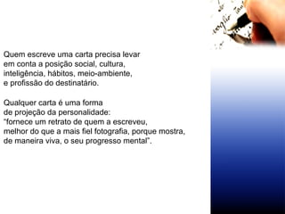 Quem escreve uma carta precisa levar  em conta a posição social, cultura,  inteligência, hábitos, meio-ambiente,  e profissão do destinatário. Qualquer carta é uma forma  de projeção da personalidade:  “ fornece um retrato de quem a escreveu,  melhor do que a mais fiel fotografia, porque mostra,  de maneira viva, o seu progresso mental”. 