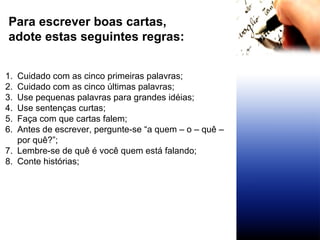 Para escrever boas cartas,  adote estas seguintes regras: Cuidado com as cinco primeiras palavras; Cuidado com as cinco últimas palavras; Use pequenas palavras para grandes idéias; Use sentenças curtas; Faça com que cartas falem; Antes de escrever, pergunte-se “a quem – o – quê – por quê?”; Lembre-se de quê é você quem está falando; Conte histórias;  