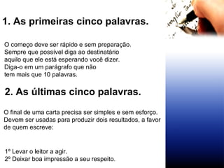 1. As primeiras cinco palavras.  O começo deve ser rápido e sem preparação. Sempre que possível diga ao destinatário  aquilo que ele está esperando você dizer. Diga-o em um parágrafo que não  tem mais que 10 palavras.   2. As últimas cinco palavras.   O final de uma carta precisa ser simples e sem esforço.  Devem ser usadas para produzir dois resultados, a favor de quem escreve:  1º Levar o leitor a agir. 2º Deixar boa impressão a seu respeito . 