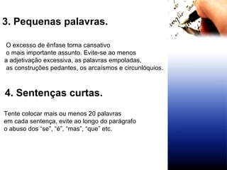 3. Pequenas palavras.  O excesso de ênfase torna cansativo o mais importante assunto. Evite-se ao menos  a adjetivação excessiva, as palavras empoladas, as construções pedantes, os arcaísmos e circunlóquios. 4. Sentenças curtas. Tente colocar mais ou menos 20 palavras  em cada sentença, evite ao longo do parágrafo  o abuso dos “se”, “é”, “mas”, “que” etc.   