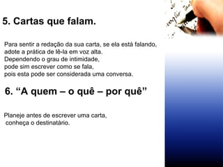 5. Cartas que falam.  Para sentir a redação da sua carta, se ela está falando, adote a prática de lê-la em voz alta.  Dependendo o grau de intimidade,  pode sim escrever como se fala,  pois esta pode ser considerada uma conversa. 6. “A quem – o quê – por quê”  Planeje antes de escrever uma carta, conheça o destinatário.  