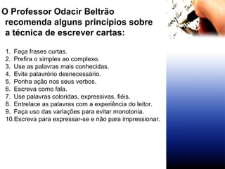 O Professor Odacir Beltrão recomenda alguns princípios sobre a técnica de escrever cartas: Faça frases curtas. Prefira o simples ao complexo. Use as palavras mais conhecidas. Evite palavrório desnecessário. Ponha ação nos seus verbos. Escreva como fala. Use palavras coloridas, expressivas, fiéis. Entrelace as palavras com a experiência do leitor. Faça uso das variações para evitar monotonia. Escreva para expressar-se e não para impressionar. 