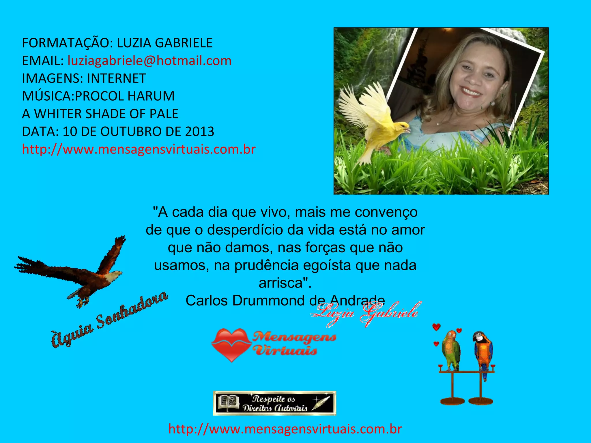 FORMATAÇÃO: LUZIA GABRIELE
EMAIL: luziagabriele@hotmail.com
IMAGENS: INTERNET
MÚSICA:PROCOL HARUM
A WHITER SHADE OF PALE
DATA: 10 DE OUTUBRO DE 2013
http://www.mensagensvirtuais.com.br
"A cada dia que vivo, mais me convenço
de que o desperdício da vida está no amor
que não damos, nas forças que não
usamos, na prudência egoísta que nada
arrisca".
Carlos Drummond de Andrade
http://www.mensagensvirtuais.com.br