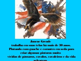 Janene Grende
trabalha em suas telas há mais de 30 anos.
Pintando com guache e corantes em seda para
criar algumas pinturas muito
vívidas de pássaros, cavalos, cavaleiros e da vida

 