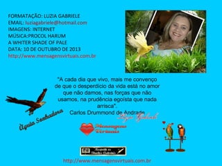 FORMATAÇÃO: LUZIA GABRIELE
EMAIL: luziagabriele@hotmail.com
IMAGENS: INTERNET
MÚSICA:PROCOL HARUM
A WHITER SHADE OF PALE
DATA: 10 DE OUTUBRO DE 2013
http://www.mensagensvirtuais.com.br

"A cada dia que vivo, mais me convenço
de que o desperdício da vida está no amor
que não damos, nas forças que não
usamos, na prudência egoísta que nada
arrisca".
Carlos Drummond de Andrade

http://www.mensagensvirtuais.com.br

 