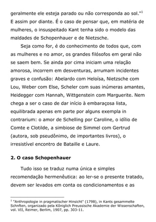 geralmente ele esteja parado ou não corresponda ao sol."1
E assim por diante. É o caso de pensar que, em matéria de
mulheres, o insuspeitado Kant tenha sido o modelo das
maldades de Schopenhauer e de Nietzsche.
Seja como for, é do conhecimento de todos que, com
as mulheres e no amor, os grandes filósofos em geral não
se saem bem. Se ainda por cima iniciam uma relação
amorosa, incorrem em desventuras, arrumam incidentes
graves e confusão: Abelardo com Heloísa, Nietzsche com
Lou, Weber com Else, Scheler com suas inúmeras amantes,
Heidegger com Hannah, Wittgenstein com Marguerite. Nem
chega a ser o caso de dar início à embaraçosa lista,
equilibrada apenas em parte por alguns exempla in
contrarium: o amor de Schelling por Caroline, o idílio de
Comte e Clotilde, a simbiose de Simmel com Gertrud
(autora, sob pseudônimo, de importantes livros), o
irresistível encontro de Bataille e Laure.
2. O caso Schopenhauer
Tudo isso se traduz numa única e simples
recomendação hermenêutica: ao ler-se o presente tratado,
devem ser levados em conta os condicionamentos e as
1
"Anthropologie in pragmatischer Hinsicht" (1798), in Kants gesammelte
Schnften, organizado pela Kõniglich Preussische Akademie der Wissenschaften,
vol. VII, Reimer, Berlim, 1907, pp. 303-11.
 