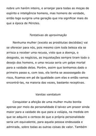 nobre um harém inteiro, e arranjar para todas as moças de
espírito e inteligência homens, mas homens de verdade,
então logo surgiria uma geração que iria significar mais do
que a época de Péricles.
Tentativas de aproximação
Nenhuma mulher (exceto as prostitutas decididas) vai
se oferecer para nós, pois mesmo com toda beleza ela se
arrisca a receber uma recusa, visto que a doença, o
desgosto, os negócios, as inquietações sempre tiram todo o
desejo dos homens, e uma recusa seria um golpe mortal
para a vaidade delas. Porém, assim que tenhamos dado o
primeiro passo e, com isso, ela tenha se assossegado do
risco, ficamos em pé de igualdade com elas e então vamos
encontrá-las, na maioria das vezes, bastante receptivas.
Vanitas vanitatum
Conquistar a afeição de uma mulher muito bonita
apenas por meio da personalidade é talvez um prazer ainda
maior para a vaidade do que para a volúpia, na medida em
que se adquire a certeza de que a própria personalidade
seria um equivalente, para aquela pessoa endeusada e
admirada, sobre todas as outras coisas de valor. Também
 