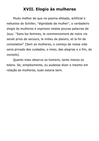 XVII. Elogio às mulheres
Muito melhor do que no poema afetado, artificial e
nebuloso de Schiller, "dignidade da mulher", o verdadeiro
elogio às mulheres é expresso nestas poucas palavras de
Jouy: "Sans les femmes, le commencement de notre vie
serait prive de secours, le milieu de plaisirs, et la fin de
consolation" [Sem as mulheres, o começo de nossa vida
seria privado dos cuidados, o meio, das alegrias e o fim, do
consolo].
Quanto mais observo os homens, tanto menos os
tolero. Se, simplesmente, eu pudesse dizer o mesmo em
relação às mulheres, tudo estaria bem.
 