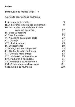 Indice
Introdução de Franco Volpi V
A arte de lidar com as mulheres
I. A essência da mulher 3
II. A diferença em relação ao homem 9
III. As tarefas que estão de acordo
com sua natureza 17
IV. Suas vantagens 21
V. Suas fraquezas 23
VI. A escolha da mulher certa 27
VII. O amor 33
VIII. A vida sexual 45
IX. O casamento 59
X. Monogamia ou poligamia? 73
XI. Os direitos das mulheres 79
XII. O oficio mais antigo 83
XIII. Mulheres, cultura e arte 85
XIV. Mulheres e sociedade 91
XV. Mulheres e cavalheirismo 97
XVI. O que ainda se deve saber 101
XVII. Elogio às mulheres 109
 