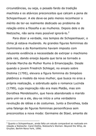 circunstâncias, ou seja, o pesado fardo da tradição
machista e os atávicos preconceitos que calcam a pena de
Schopenhauer. A ele deve-se pelo menos reconhecer o
mérito de ter-se realmente dedicado ao problema da
relação entre a filosofia e as mulheres. Depois dele e de
Nietzsche, não seria mais possível ignorá-lo.2
Para dizer a verdade, nos tempos de Schopenhauer, o
clima já estava mudando. As grandes figuras femininas do
Iluminismo e do Romantismo haviam imposto com
reluzente evidência a necessidade de extirpar o machismo
pela raiz, dando ensejo àquela que teria se tornado a
Grande Marcha da Mulher Rumo à Emancipação. Desde
quando o jovem Friedrich Schlegel, no ensaio sobre
Diotima (1795), elevara a figura feminina do Simpósio
platônico a modelo da nova mulher, que busca no eros a
própria realização, e sobretudo após o romance Lucinda
(1799), cuja inspiração não era mais Platão, mas sim
Dorothea Mendelssohn, que havia abandonado o marido
para unir-se a ele, deu-se início a uma verdadeira
revolução de idéias e de costumes. Junto a Dorothea, toda
uma falange de figuras femininas personificava sem
preconceitos a nova moda: Germaine de Stael, amante de
2
Quanto a Schopenhauer, ainda falta um estudo comparável ao realizado em
relação a Nietzsche: Carol Diethe, Nietzsche's Women: Beyond the Whip, de
Gruyter, Berlim-Nova York, 1996.
 