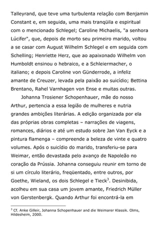 Talleyrand, que teve uma turbulenta relação com Benjamin
Constant e, em seguida, uma mais tranqüila e espiritual
com o mencionado Schlegel; Caroline Michaelis, "a senhora
Lúcifer", que, depois de morto seu primeiro marido, voltou
a se casar com August Wilhelm Schlegel e em seguida com
Schelling; Henriette Herz, que ao apaixonado Wilhelm von
Humboldt ensinou o hebraico, e a Schleiermacher, o
italiano; e depois Caroline von Günderrode, a infeliz
amante de Creuzer, levada pela paixão ao suicídio; Bettina
Brentano, Rahel Varnhagen von Ense e muitas outras.
Johanna Trosiener Schopenhauer, mãe do nosso
Arthur, pertencia a essa legião de mulheres e nutria
grandes ambições literárias. A edição organizada por ela
das próprias obras completas – narrações de viagens,
romances, diários e até um estudo sobre Jan Van Eyck e a
pintura flamenga – compreende a beleza de vinte e quatro
volumes. Após o suicídio do marido, transferiu-se para
Weimar, então devastada pelo avanço de Napoleão no
coração da Prússia. Johanna conseguiu reunir em torno de
si um círculo literário, freqüentado, entre outros, por
Goethe, Wieland, os dois Schlegel e Tieck3
. Desinibida,
acolheu em sua casa um jovem amante, Friedrich Müller
von Gerstenbergk. Quando Arthur foi encontrá-la em
3
Cf. Anke Gilleir, Johanna Schopenhauer and die Weimarer Klassik. Olms,
Hildesheim, 2000.
 