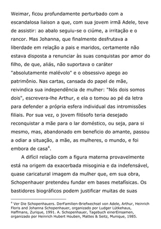 Weimar, ficou profundamente perturbado com a
escandalosa liaison a que, com sua jovem irmã Adele, teve
de assistir: ao abalo seguiu-se o ciúme, a irritação e o
rancor. Mas Johanna, que finalmente desfrutava a
liberdade em relação a pais e maridos, certamente não
estava disposta a renunciar às suas conquistas por amor do
filho, de que, aliás, não suportava o caráter
"absolutamente malévolo" e o obsessivo apego ao
patrimônio. Nas cartas, cansada do papel de mãe,
reivindica sua independência de mulher: "Nós dois somos
dois", escrevera-lhe Arthur, e ela o tomou ao pé da letra
para defender a própria esfera individual das intromissões
filiais. Por sua vez, o jovem filósofo teria desejado
reconquistar a mãe para o lar doméstico, ou seja, para si
mesmo, mas, abandonado em beneficio do amante, passou
a odiar a situação, a mãe, as mulheres, o mundo, e foi
embora de casa4
.
A difícil relação com a figura materna provavelmente
está na origem da exacerbada misoginia e da indefensável,
quase caricatural imagem da mulher que, em sua obra,
Schopenhauer pretendeu fundar em bases metafísicas. Os
bastidores biográficos podem justificar muitas de suas
4
Ver Die Schopenhauers. DerFamilien-Briefwechsel von Adele, Arthur, Heinrich
Floris and Johanna Schopenhauer, organizado por Ludger Lütkehaus,
Haffmans, Zurique, 1991. A. Schopenhauer, Tagebuch einerEinsamen,
organizado por Heinrich Hubert Houben, Mattes & Seitz, Munique, 1985.
 