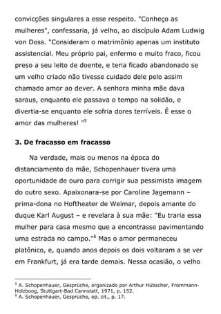 convicções singulares a esse respeito. "Conheço as
mulheres", confessaria, já velho, ao discípulo Adam Ludwig
von Doss. "Consideram o matrimônio apenas um instituto
assistencial. Meu próprio pai, enfermo e muito fraco, ficou
preso a seu leito de doente, e teria ficado abandonado se
um velho criado não tivesse cuidado dele pelo assim
chamado amor ao dever. A senhora minha mãe dava
saraus, enquanto ele passava o tempo na solidão, e
divertia-se enquanto ele sofria dores terríveis. É esse o
amor das mulheres! "5
3. De fracasso em fracasso
Na verdade, mais ou menos na época do
distanciamento da mãe, Schopenhauer tivera uma
oportunidade de ouro para corrigir sua pessimista imagem
do outro sexo. Apaixonara-se por Caroline Jagemann –
prima-dona no Hoftheater de Weimar, depois amante do
duque Karl August – e revelara à sua mãe: "Eu traria essa
mulher para casa mesmo que a encontrasse pavimentando
uma estrada no campo."6
Mas o amor permaneceu
platônico, e, quando anos depois os dois voltaram a se ver
em Frankfurt, já era tarde demais. Nessa ocasião, o velho
5
A. Schopenhauer, Gesprüche, organizado por Arthur Húbscher, Frommann-
Holzboog, Stuttgart-Bad Cannstatt, 1971, p. 152.
6
A. Schopenhauer, Gesprüche, op. cit., p. 17.
 